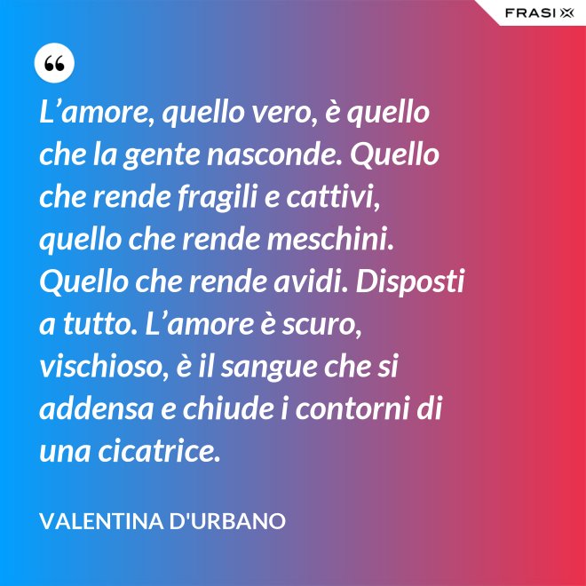 L’amore, quello vero, è quello che la gente nasconde. Quello che rende fragili e cattivi, quello che rende meschini. Quello che rende avidi. Disposti a tutto. L’amore è scuro, vischioso, è il sangue che si addensa e chiude i contorni di una cicatrice. - Valentina D'Urbano