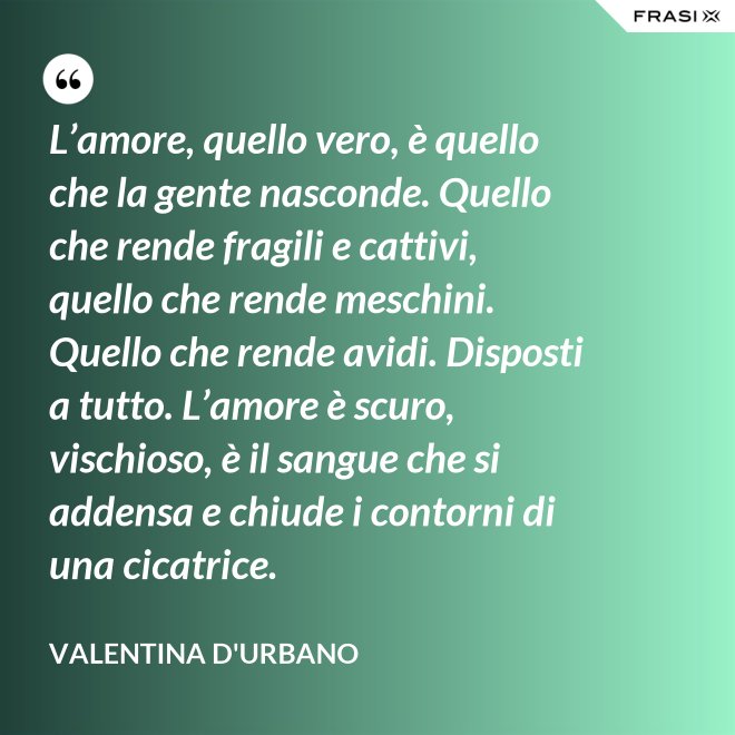 L’amore, quello vero, è quello che la gente nasconde. Quello che rende fragili e cattivi, quello che rende meschini. Quello che rende avidi. Disposti a tutto. L’amore è scuro, vischioso, è il sangue che si addensa e chiude i contorni di una cicatrice. - Valentina D'Urbano