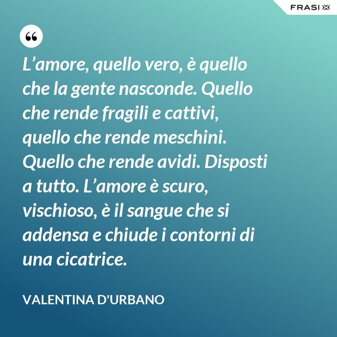 L’amore, quello vero, è quello che la gente nasconde. Quello che rende fragili e cattivi, quello che rende meschini. Quello che rende avidi. Disposti a tutto. L’amore è scuro, vischioso, è il sangue che si addensa e chiude i contorni di una cicatrice. - Valentina D'Urbano