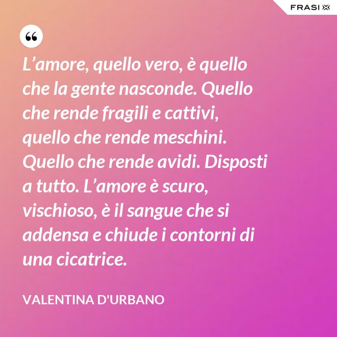 L’amore, quello vero, è quello che la gente nasconde. Quello che rende fragili e cattivi, quello che rende meschini. Quello che rende avidi. Disposti a tutto. L’amore è scuro, vischioso, è il sangue che si addensa e chiude i contorni di una cicatrice. - Valentina D'Urbano