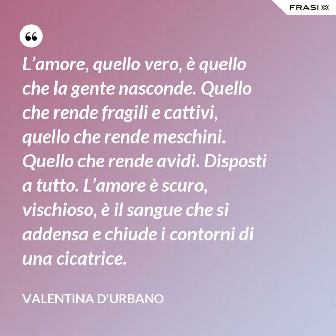 L’amore, quello vero, è quello che la gente nasconde. Quello che rende fragili e cattivi, quello che rende meschini. Quello che rende avidi. Disposti a tutto. L’amore è scuro, vischioso, è il sangue che si addensa e chiude i contorni di una cicatrice. - Valentina D'Urbano