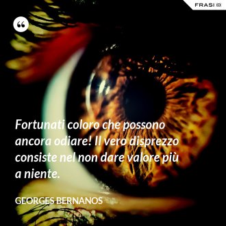 Fortunati coloro che possono ancora odiare! Il vero disprezzo consiste nel non dare valore più a niente. - GEORGES BERNANOS