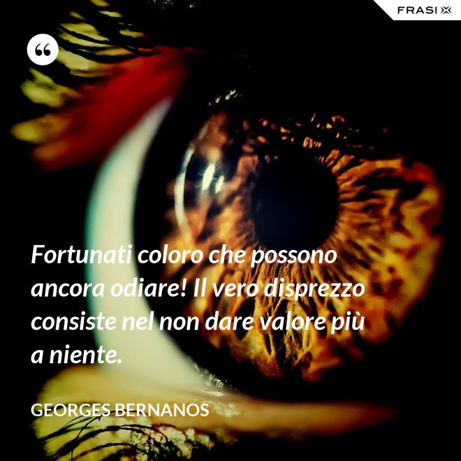 Fortunati coloro che possono ancora odiare! Il vero disprezzo consiste nel non dare valore più a niente. - GEORGES BERNANOS