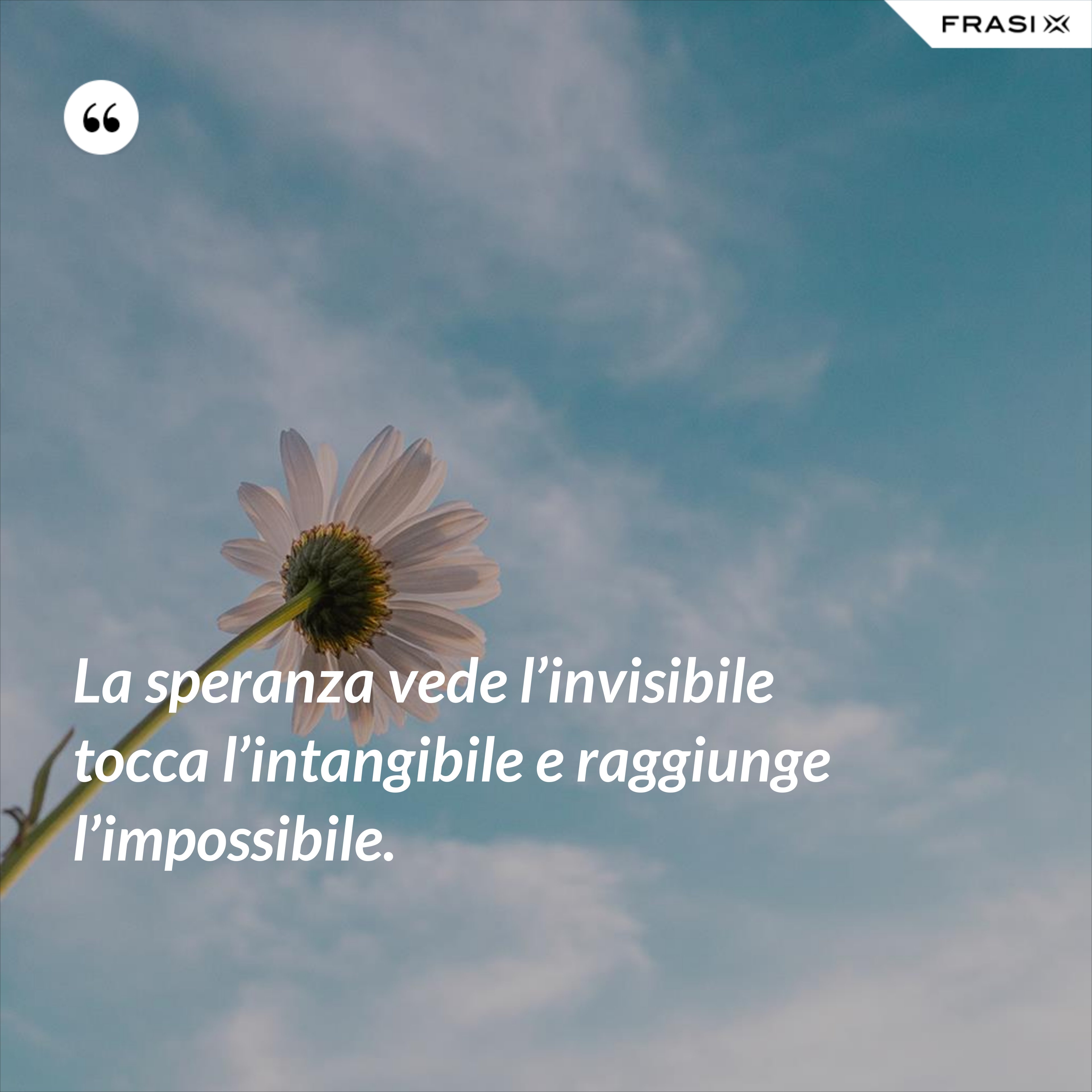 La speranza vede l’invisibile tocca l’intangibile e raggiunge l’impossibile. - Anonimo