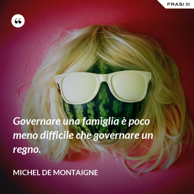 Governare una famiglia è poco meno difficile che governare un regno. - Michel de Montaigne