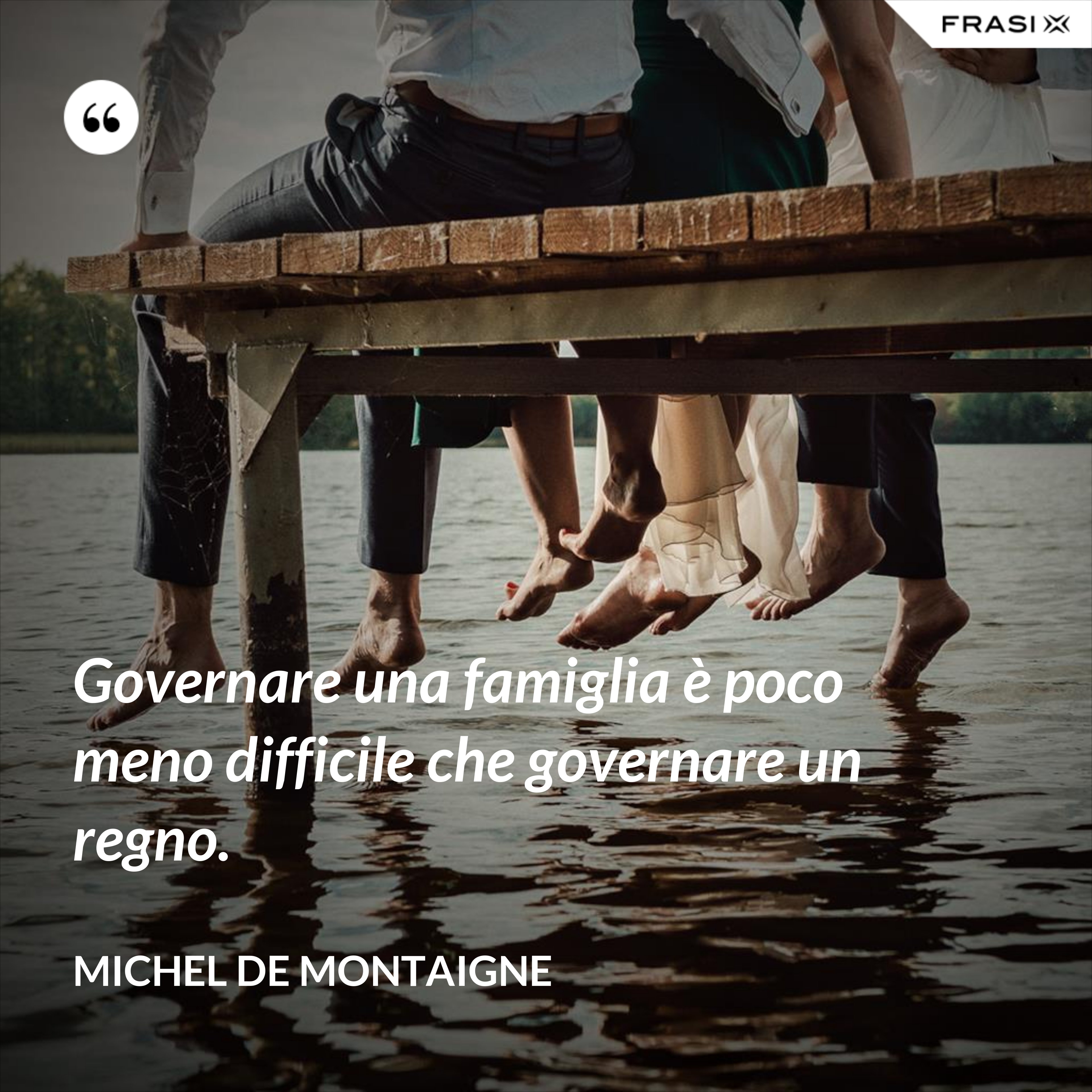 Governare una famiglia è poco meno difficile che governare un regno. - Michel de Montaigne