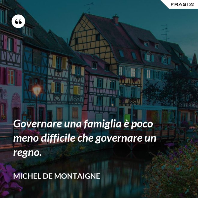 Governare una famiglia è poco meno difficile che governare un regno. - Michel de Montaigne
