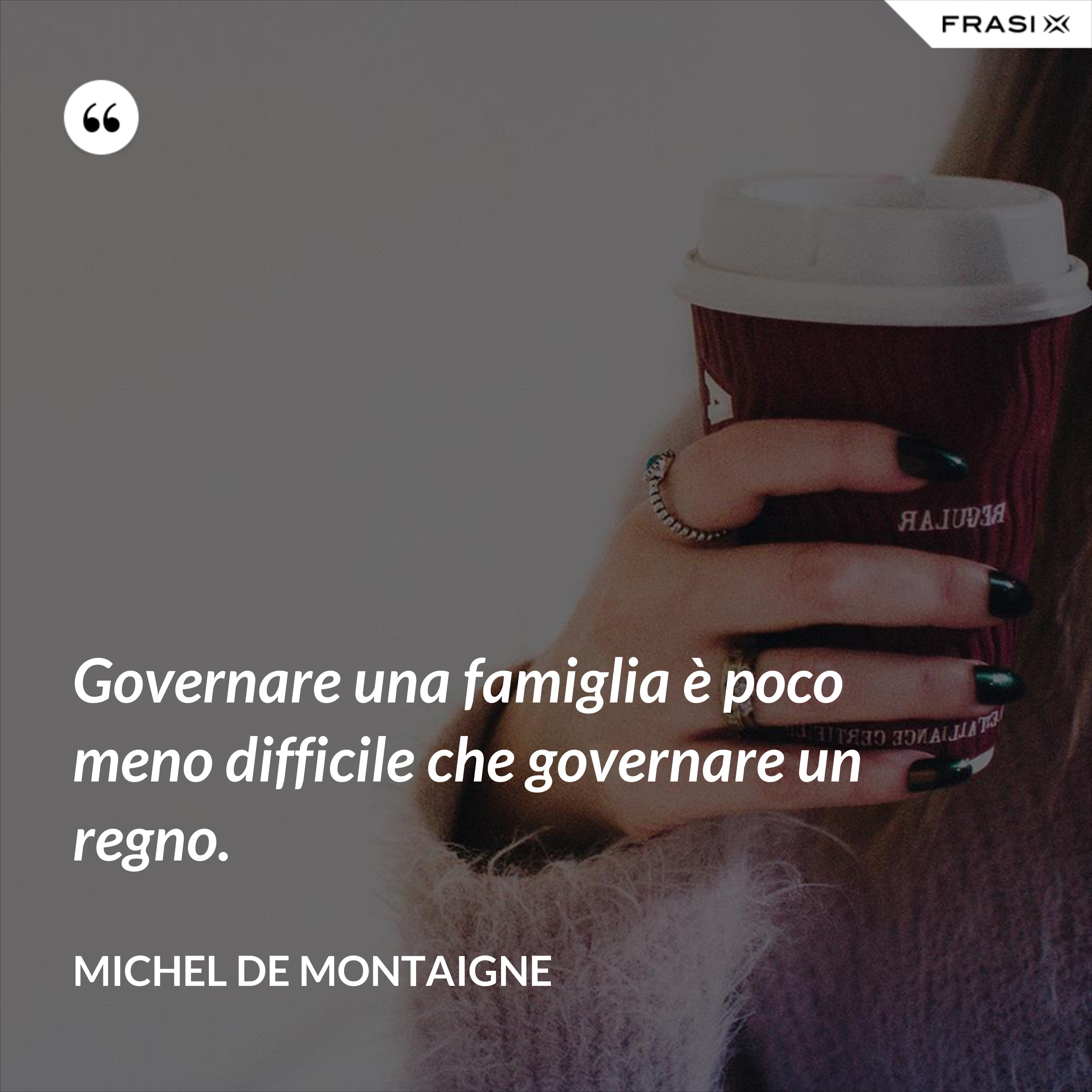 Governare una famiglia è poco meno difficile che governare un regno. - Michel de Montaigne