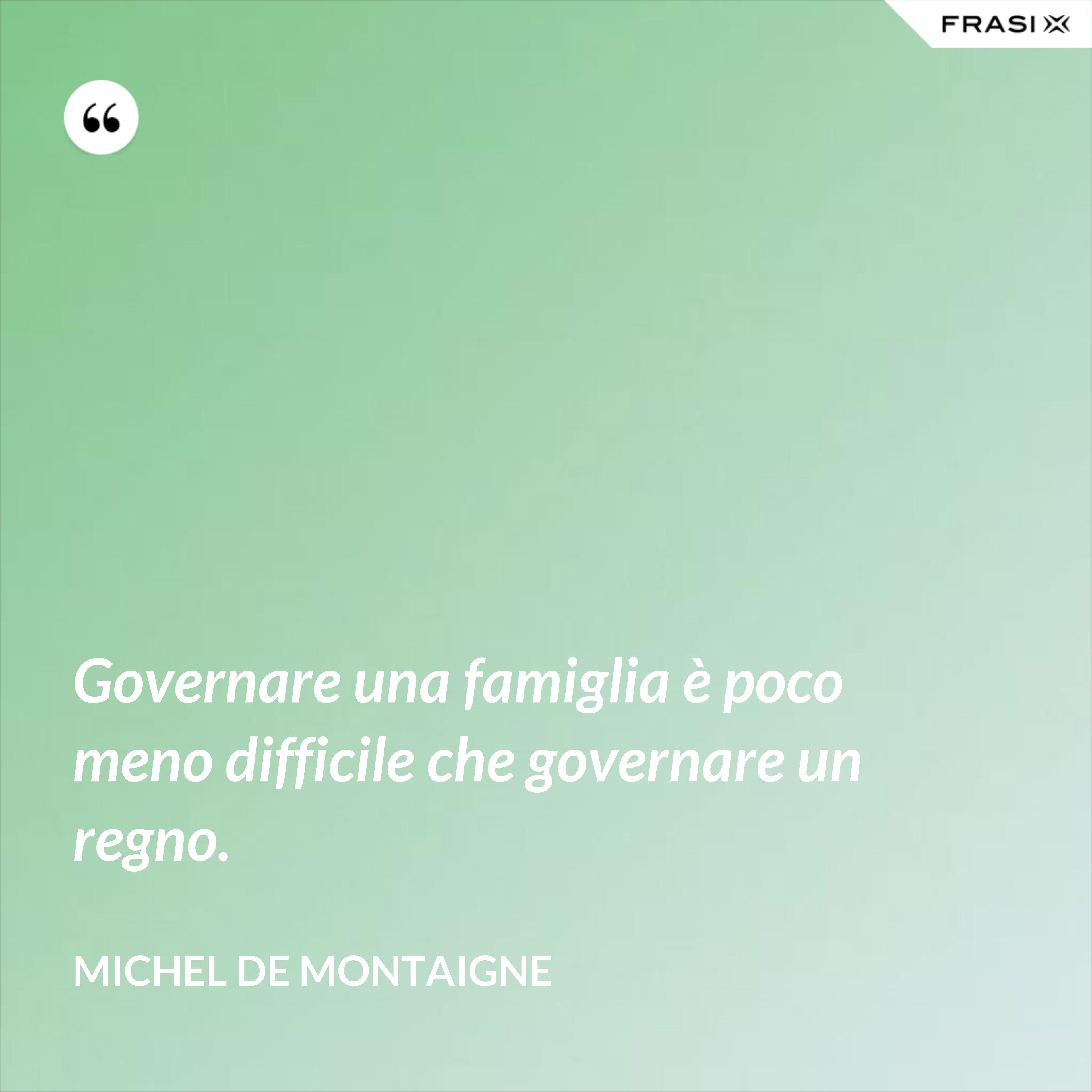 Governare una famiglia è poco meno difficile che governare un regno. - Michel de Montaigne