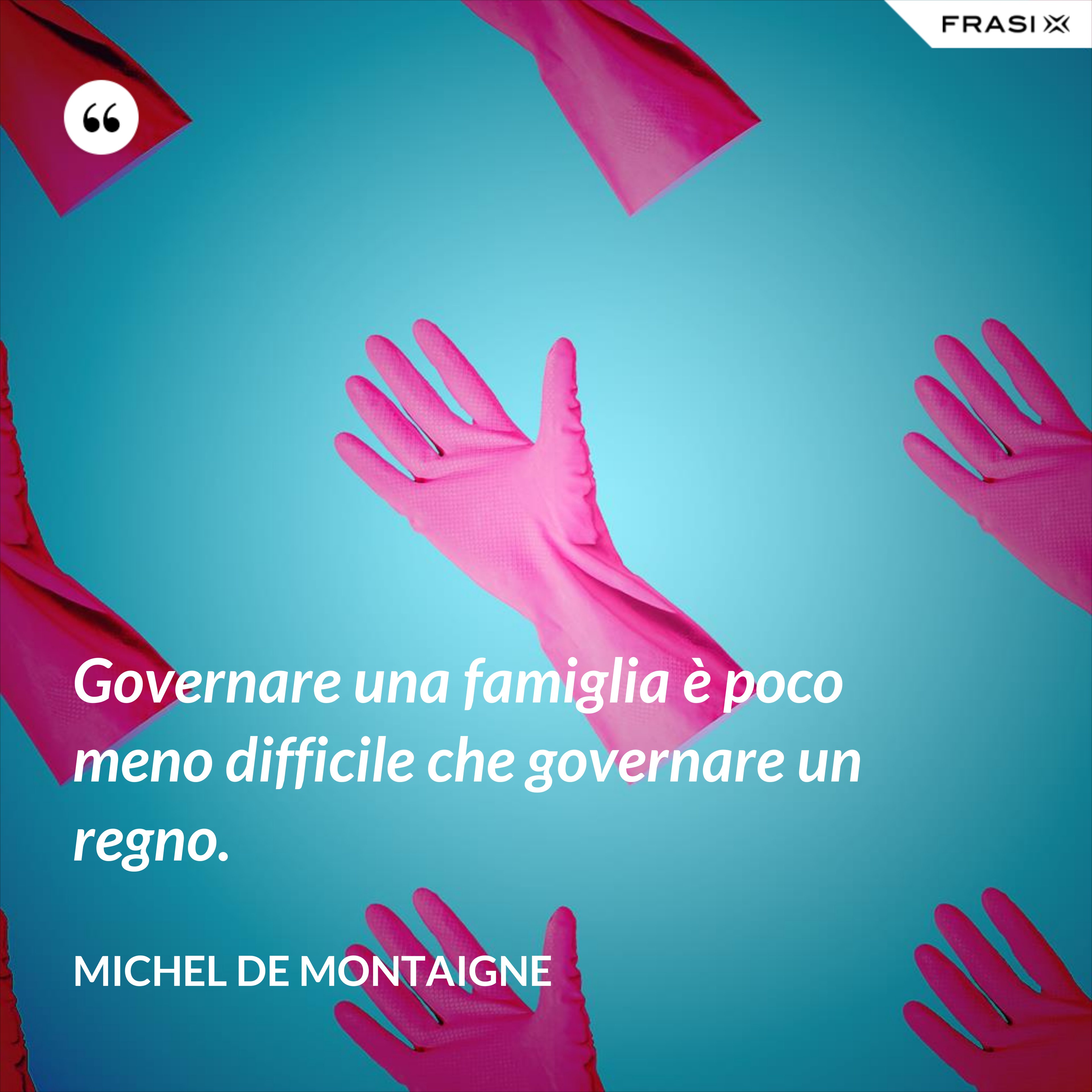 Governare una famiglia è poco meno difficile che governare un regno. - Michel de Montaigne