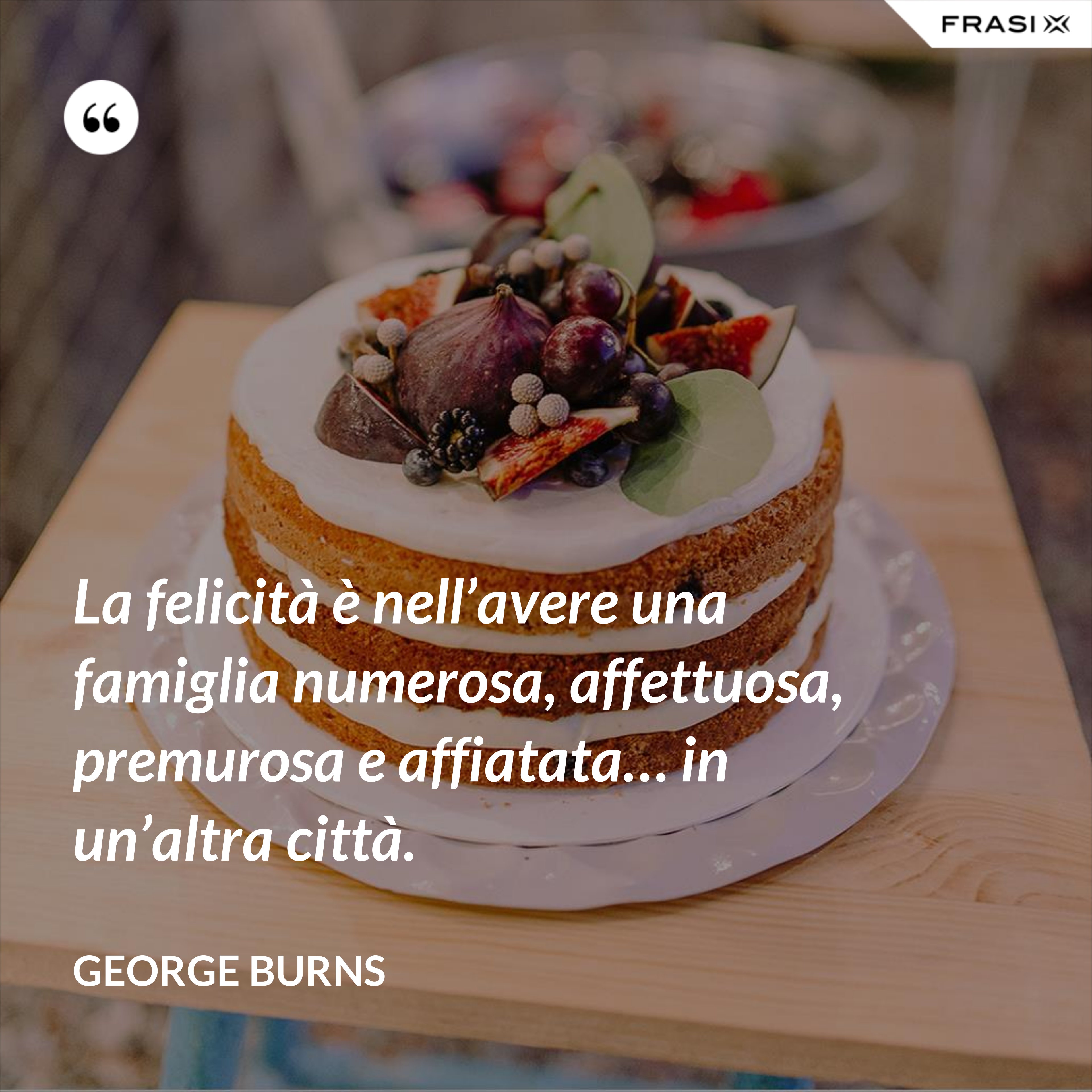 La felicità è nell’avere una famiglia numerosa, affettuosa, premurosa e affiatata… in un’altra città. - George Burns