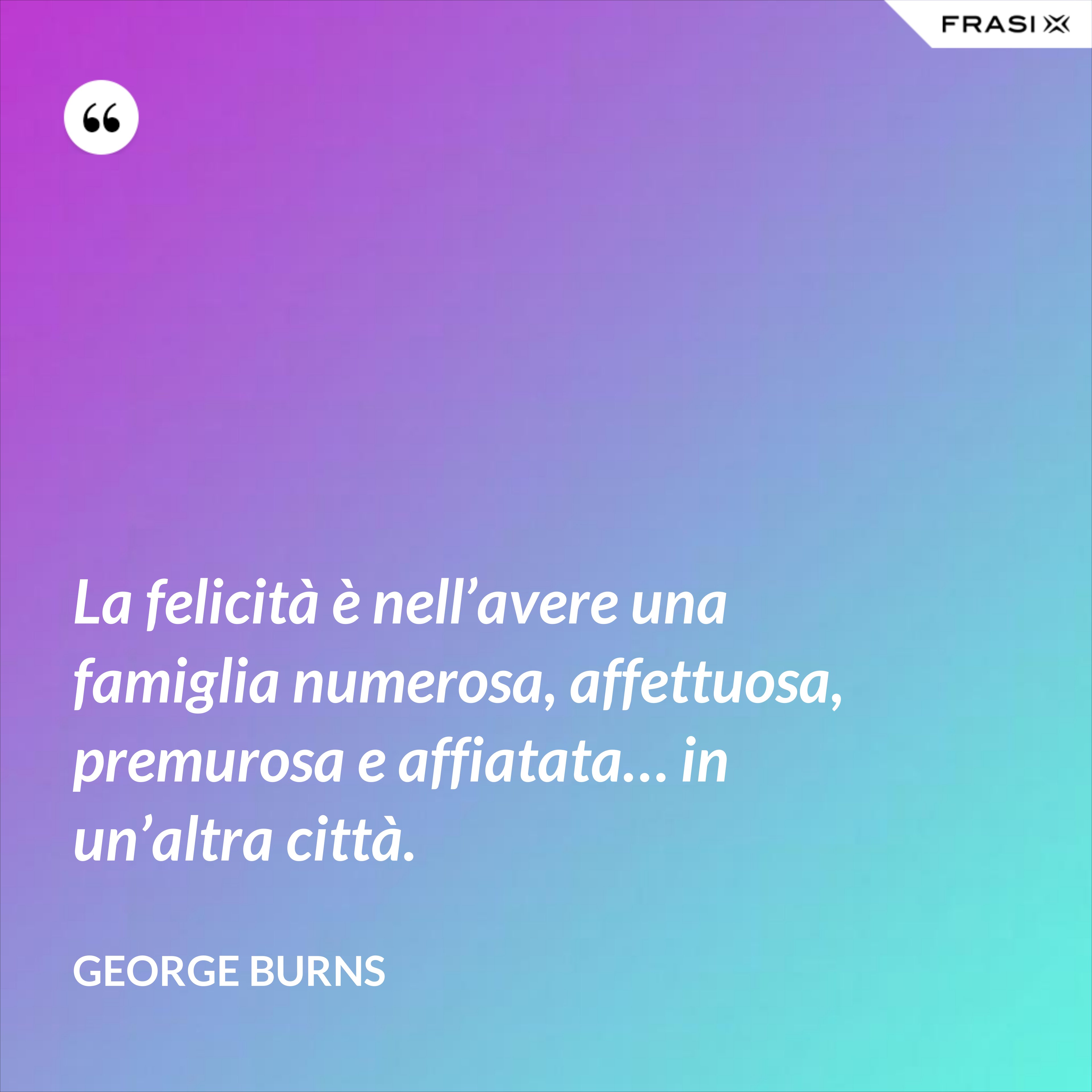 La felicità è nell’avere una famiglia numerosa, affettuosa, premurosa e affiatata… in un’altra città. - George Burns