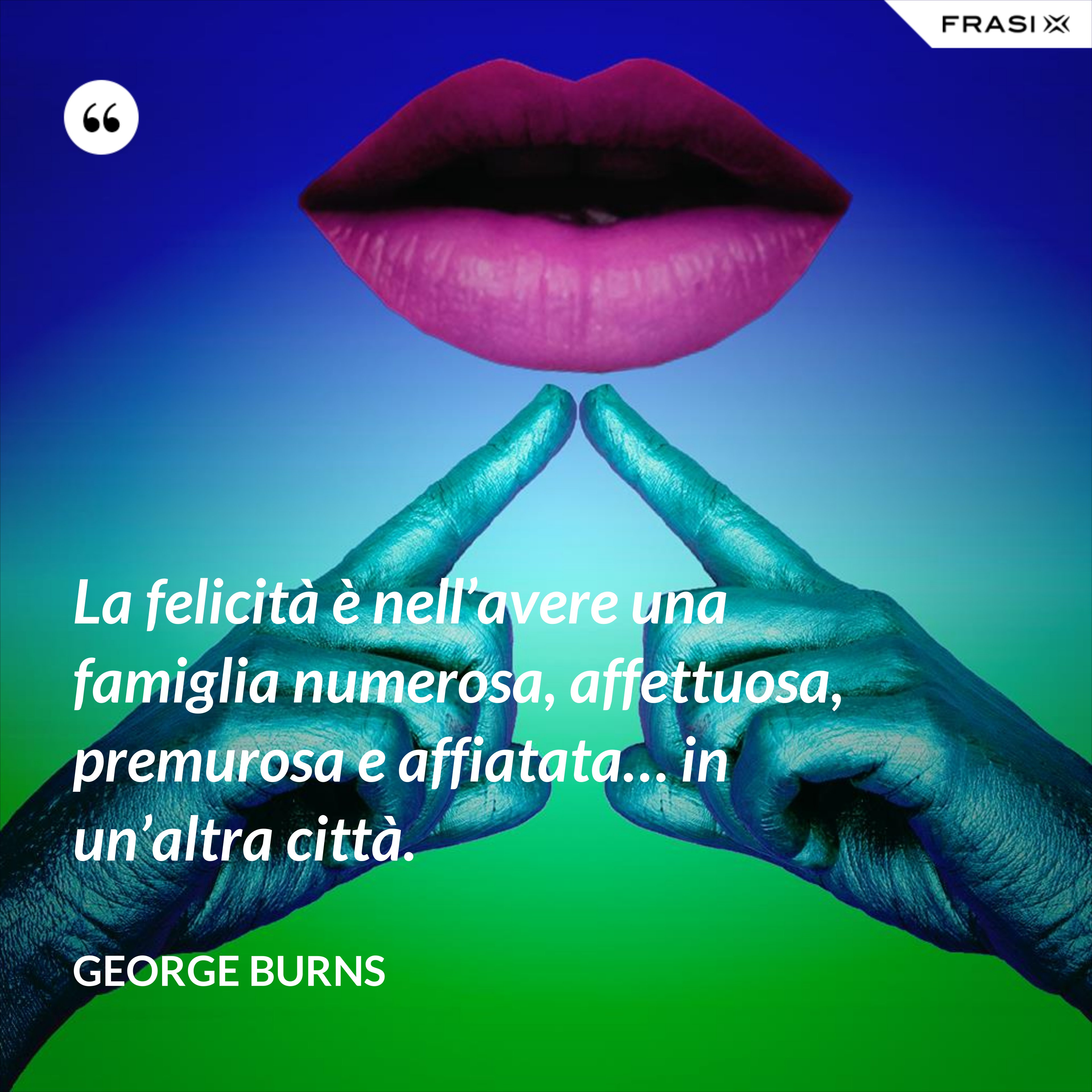 La felicità è nell’avere una famiglia numerosa, affettuosa, premurosa e affiatata… in un’altra città. - George Burns
