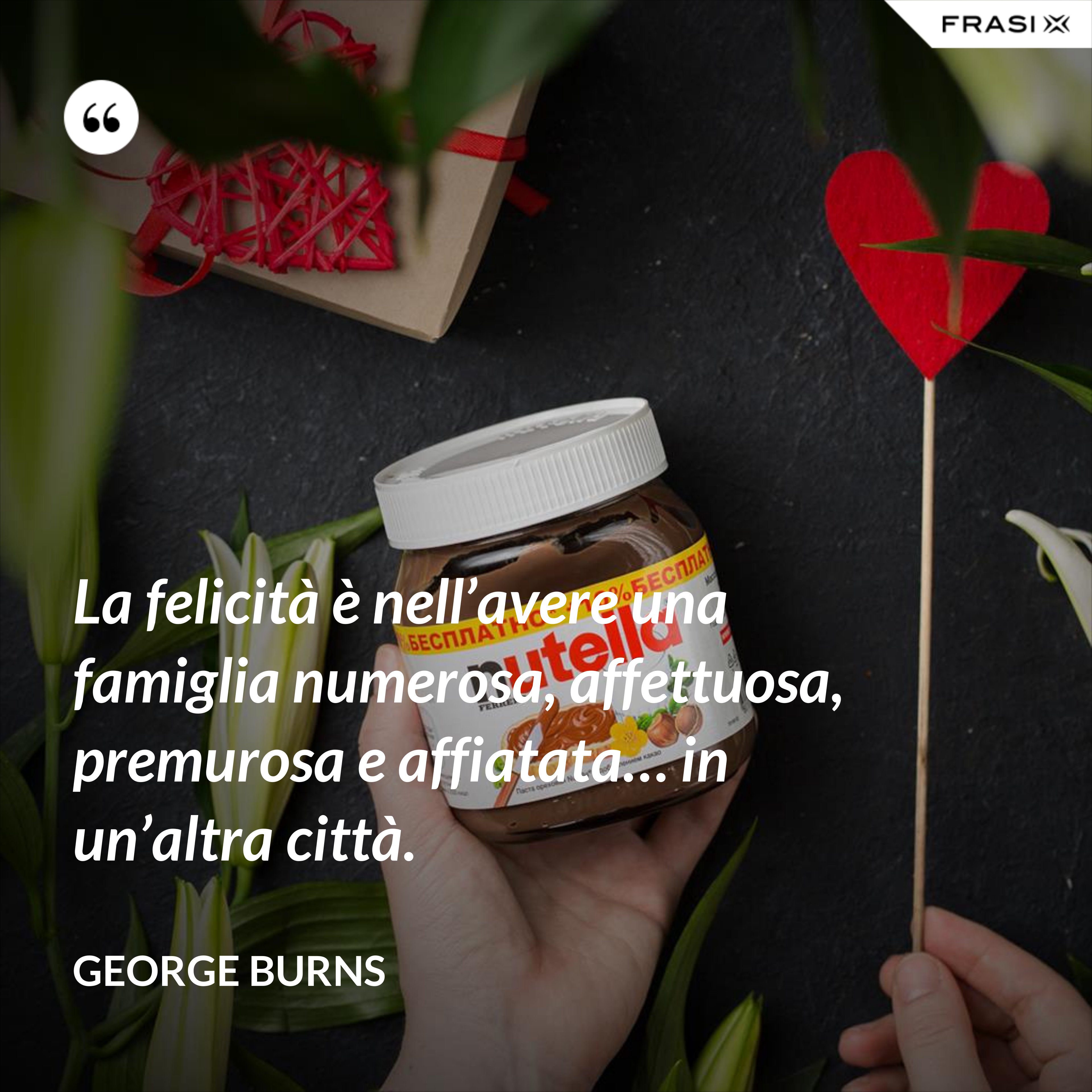 La felicità è nell’avere una famiglia numerosa, affettuosa, premurosa e affiatata… in un’altra città. - George Burns