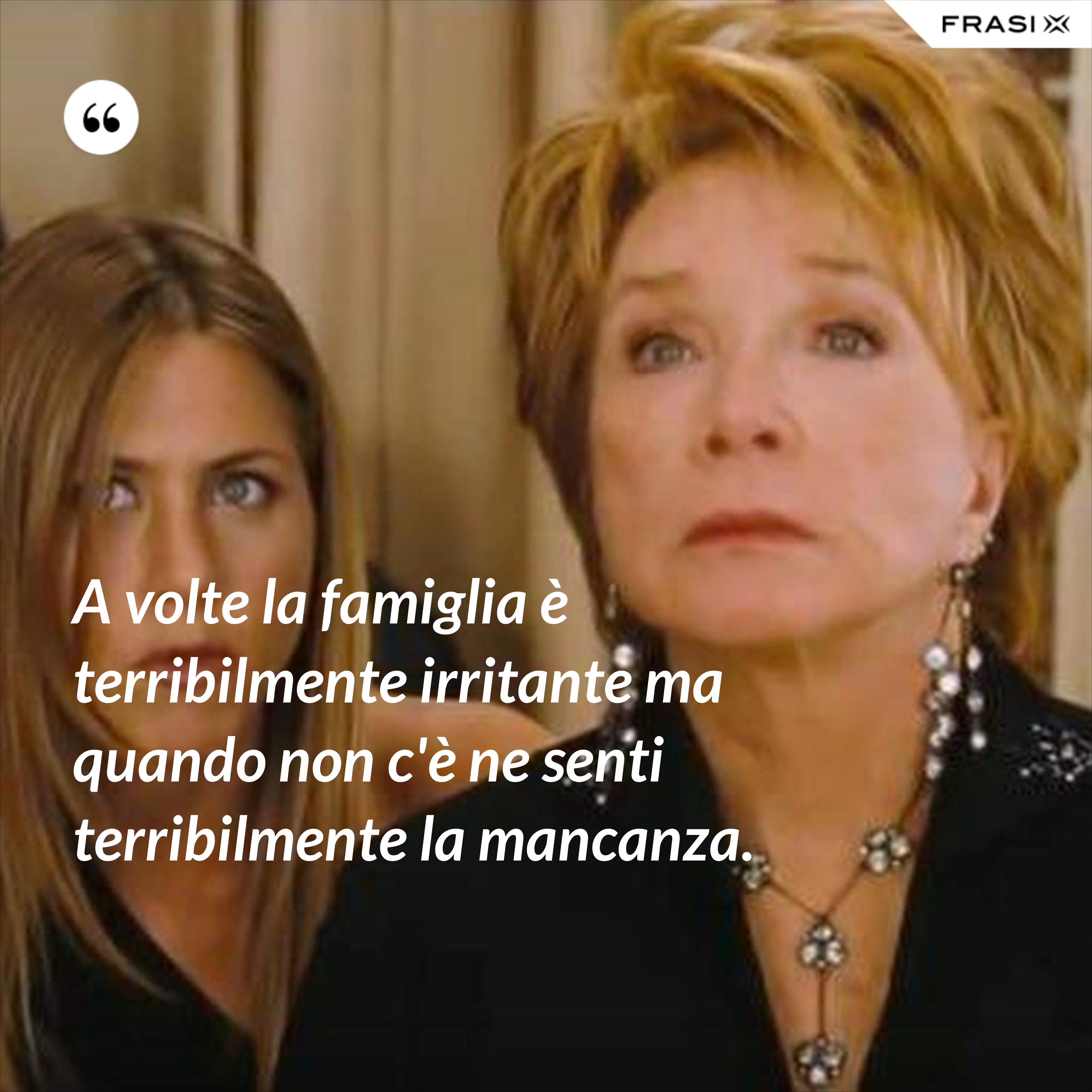 A volte la famiglia è terribilmente irritante ma quando non c'è ne senti terribilmente la mancanza. - Anonimo