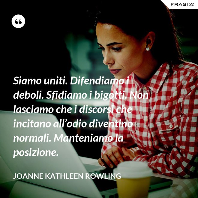 Siamo uniti. Difendiamo i deboli. Sfidiamo i bigotti. Non lasciamo che i discorsi che incitano all’odio diventino normali. Manteniamo la posizione. - Joanne Kathleen Rowling