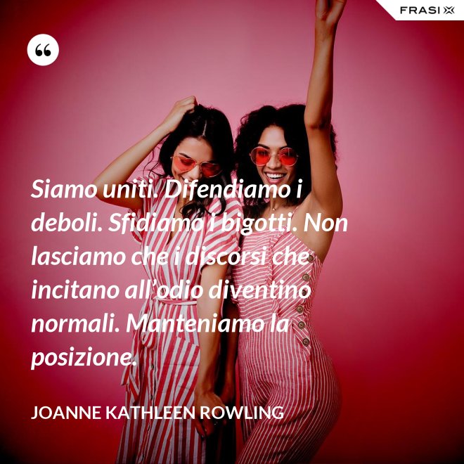 Siamo uniti. Difendiamo i deboli. Sfidiamo i bigotti. Non lasciamo che i discorsi che incitano all’odio diventino normali. Manteniamo la posizione. - Joanne Kathleen Rowling