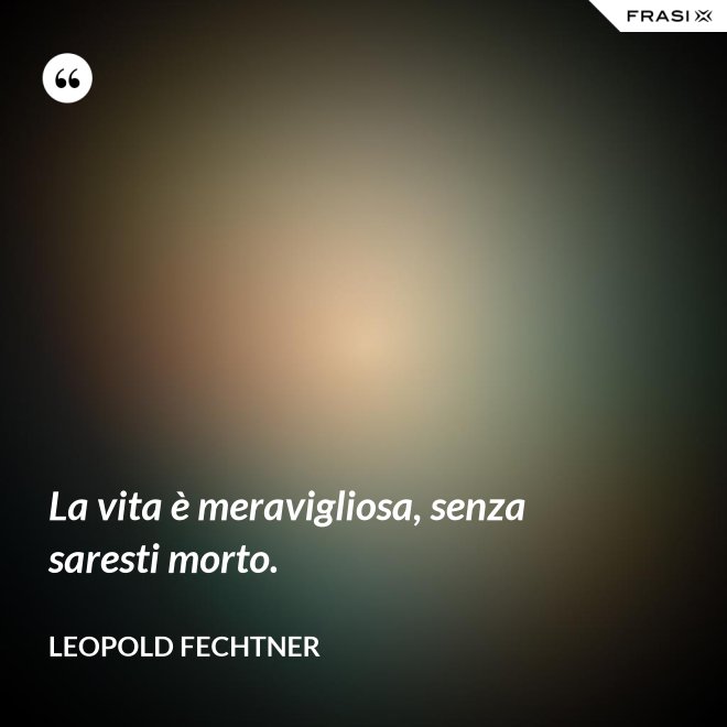 La vita è meravigliosa, senza saresti morto. - Leopold Fechtner