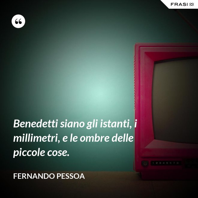 Benedetti siano gli istanti, i millimetri, e le ombre delle piccole cose. - Fernando Pessoa