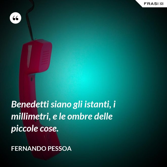 Benedetti siano gli istanti, i millimetri, e le ombre delle piccole cose. - Fernando Pessoa