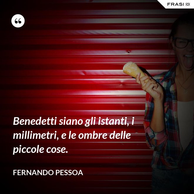 Benedetti siano gli istanti, i millimetri, e le ombre delle piccole cose. - Fernando Pessoa