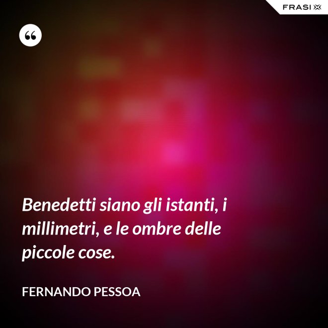 Benedetti siano gli istanti, i millimetri, e le ombre delle piccole cose. - Fernando Pessoa