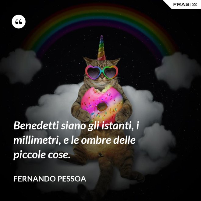Benedetti siano gli istanti, i millimetri, e le ombre delle piccole cose. - Fernando Pessoa