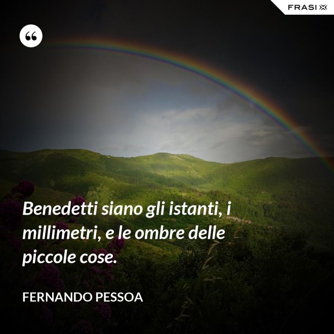 Benedetti siano gli istanti, i millimetri, e le ombre delle piccole cose. - Fernando Pessoa