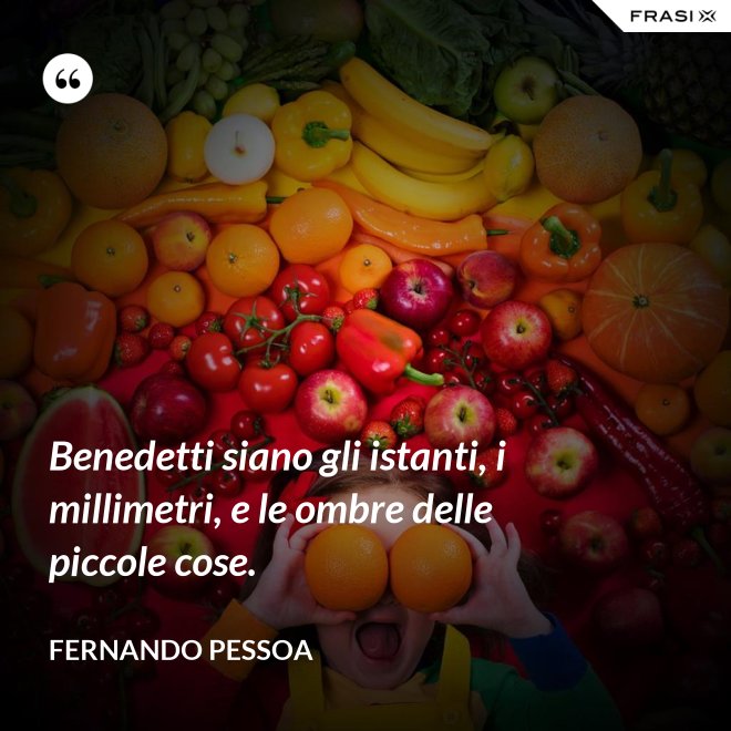 Benedetti siano gli istanti, i millimetri, e le ombre delle piccole cose. - Fernando Pessoa