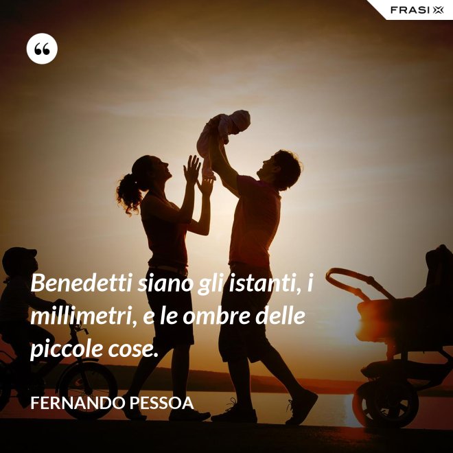 Benedetti siano gli istanti, i millimetri, e le ombre delle piccole cose. - Fernando Pessoa