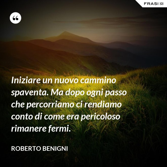 Iniziare un nuovo cammino spaventa. Ma dopo ogni passo che percorriamo ci rendiamo conto di come era pericoloso rimanere fermi. - Roberto Benigni