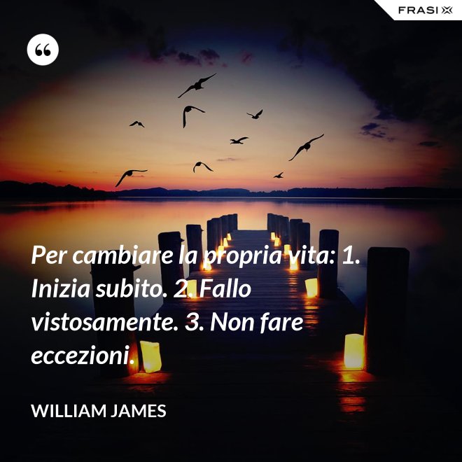 Per cambiare la propria vita: 1. Inizia subito. 2. Fallo vistosamente. 3. Non fare eccezioni. - William James