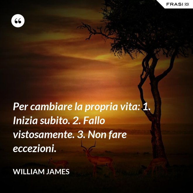 Per cambiare la propria vita: 1. Inizia subito. 2. Fallo vistosamente. 3. Non fare eccezioni. - William James