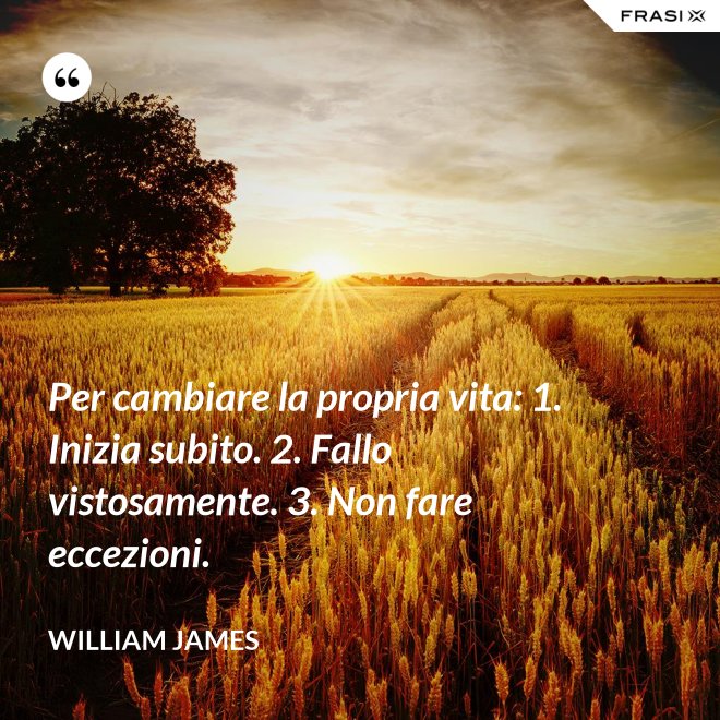 Per cambiare la propria vita: 1. Inizia subito. 2. Fallo vistosamente. 3. Non fare eccezioni. - William James