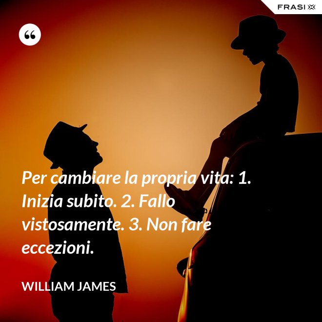 Per cambiare la propria vita: 1. Inizia subito. 2. Fallo vistosamente. 3. Non fare eccezioni. - William James