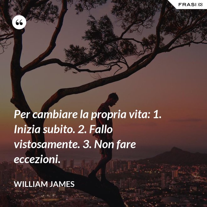 Per cambiare la propria vita: 1. Inizia subito. 2. Fallo vistosamente. 3. Non fare eccezioni. - William James