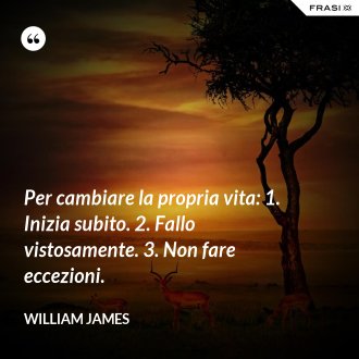Per cambiare la propria vita: 1. Inizia subito. 2. Fallo vistosamente. 3. Non fare eccezioni. - William James