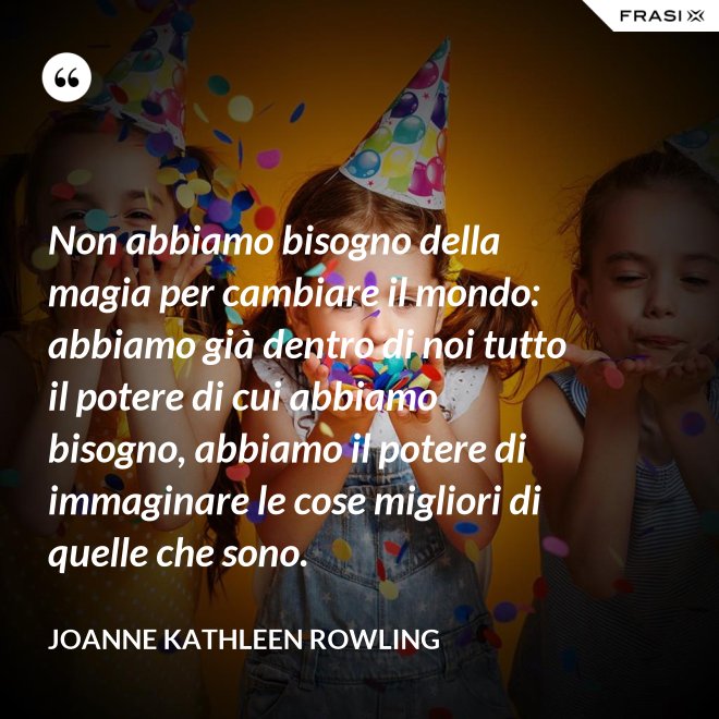 Non abbiamo bisogno della magia per cambiare il mondo: abbiamo già dentro di noi tutto il potere di cui abbiamo bisogno, abbiamo il potere di immaginare le cose migliori di quelle che sono. - Joanne Kathleen Rowling