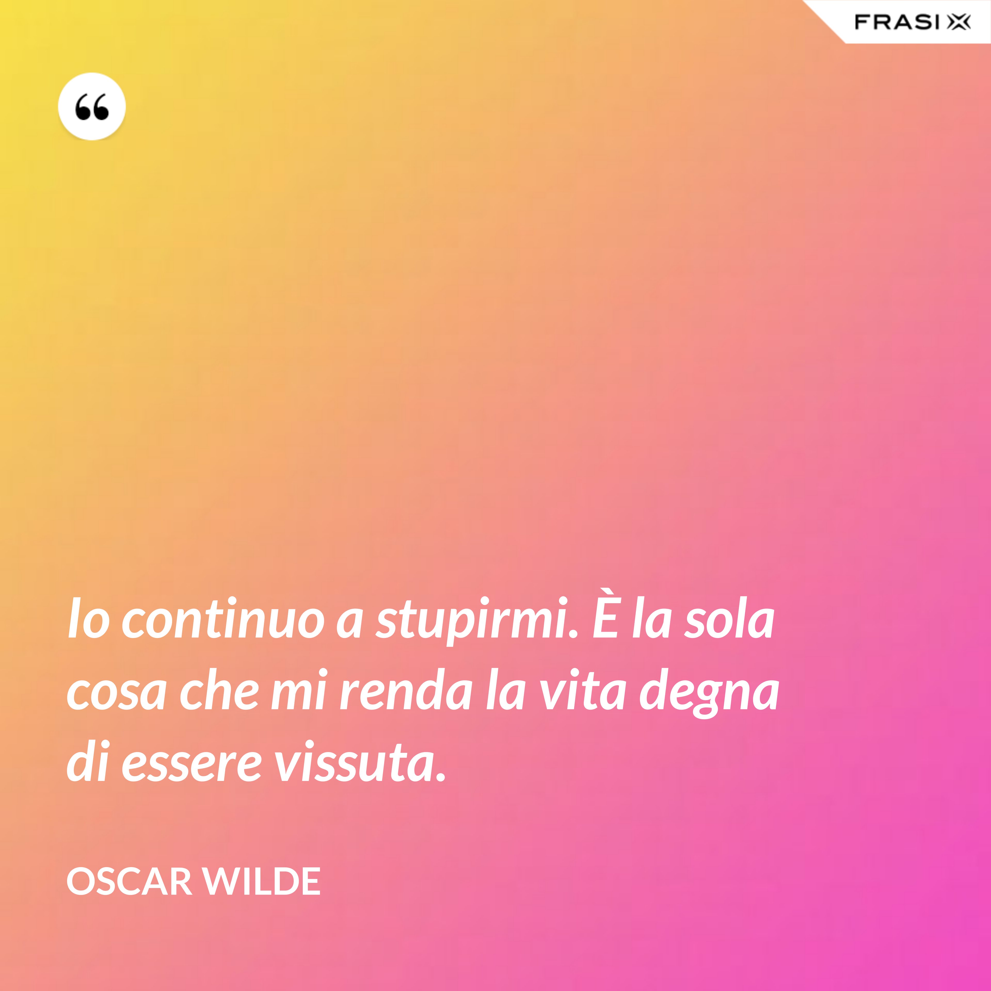 Io continuo a stupirmi. È la sola cosa che mi renda la vita degna di essere vissuta. - Oscar Wilde