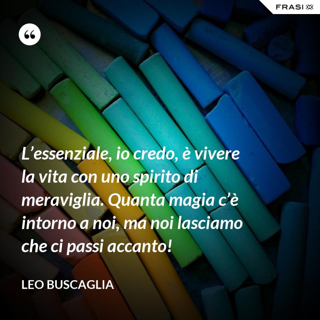 L’essenziale, io credo, è vivere la vita con uno spirito di meraviglia. Quanta magia c’è intorno a noi, ma noi lasciamo che ci passi accanto! - Leo Buscaglia