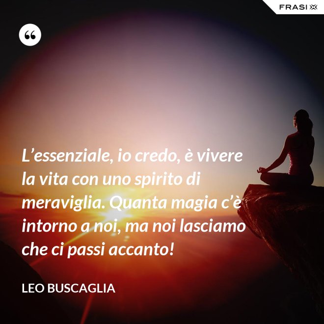 L’essenziale, io credo, è vivere la vita con uno spirito di meraviglia. Quanta magia c’è intorno a noi, ma noi lasciamo che ci passi accanto! - Leo Buscaglia