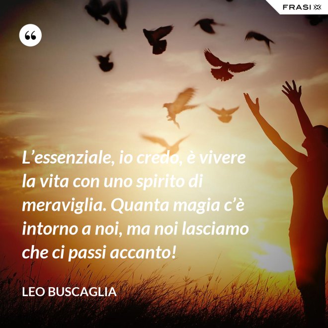 L’essenziale, io credo, è vivere la vita con uno spirito di meraviglia. Quanta magia c’è intorno a noi, ma noi lasciamo che ci passi accanto! - Leo Buscaglia
