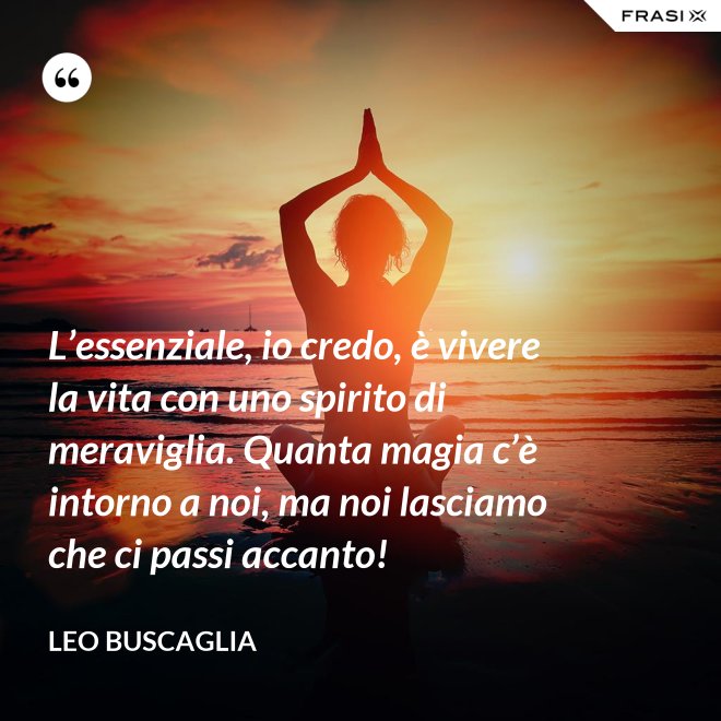 L’essenziale, io credo, è vivere la vita con uno spirito di meraviglia. Quanta magia c’è intorno a noi, ma noi lasciamo che ci passi accanto! - Leo Buscaglia