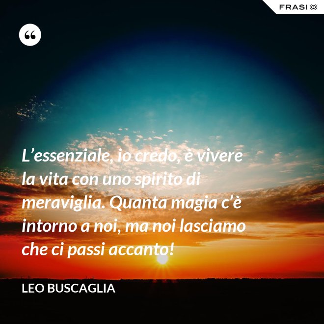 L’essenziale, io credo, è vivere la vita con uno spirito di meraviglia. Quanta magia c’è intorno a noi, ma noi lasciamo che ci passi accanto! - Leo Buscaglia