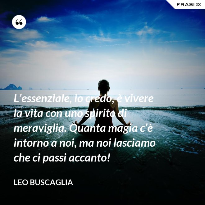 L’essenziale, io credo, è vivere la vita con uno spirito di meraviglia. Quanta magia c’è intorno a noi, ma noi lasciamo che ci passi accanto! - Leo Buscaglia