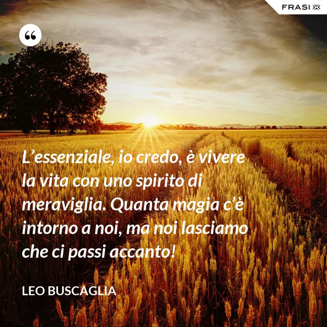 L’essenziale, io credo, è vivere la vita con uno spirito di meraviglia. Quanta magia c’è intorno a noi, ma noi lasciamo che ci passi accanto! - Leo Buscaglia
