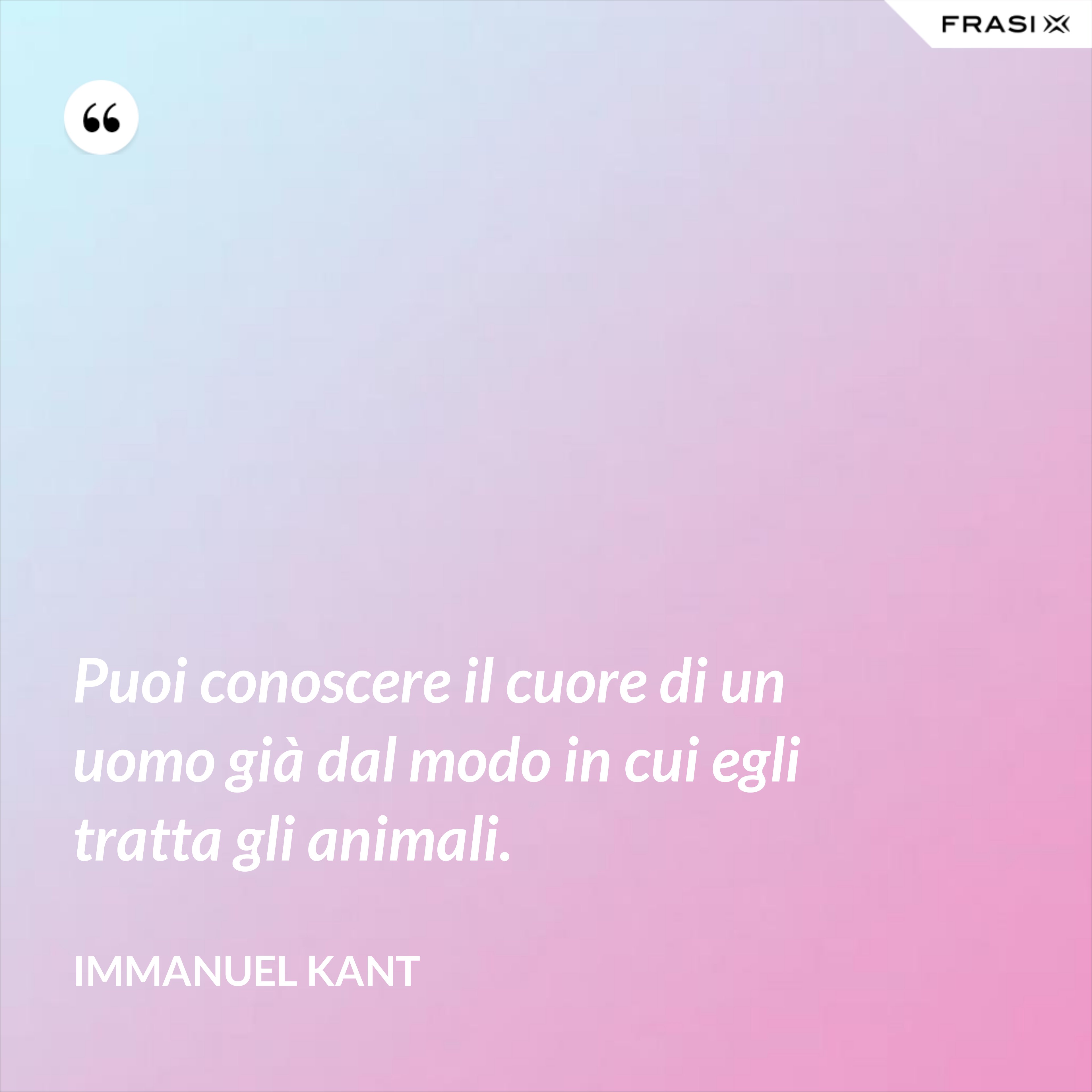 Puoi conoscere il cuore di un uomo già dal modo in cui egli tratta gli animali. - Immanuel Kant