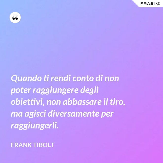 Quando ti rendi conto di non poter raggiungere degli obiettivi, non abbassare il tiro, ma agisci diversamente per raggiungerli. - Frank Tibolt
