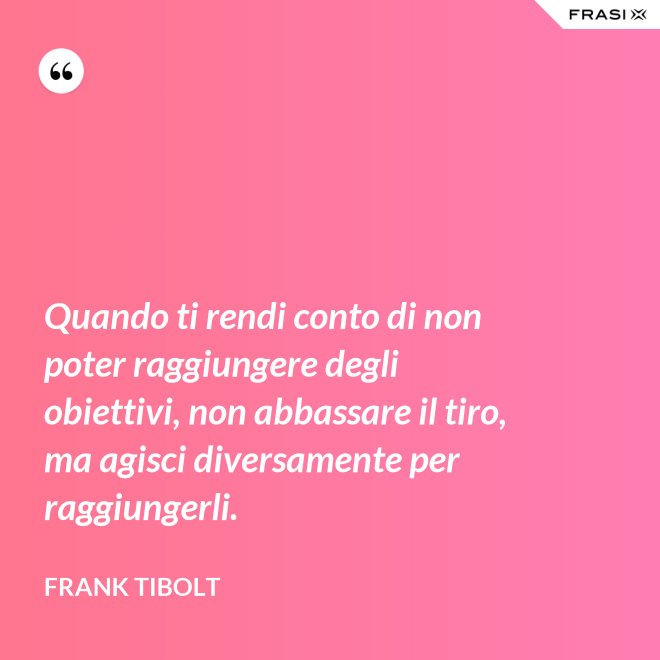 Quando ti rendi conto di non poter raggiungere degli obiettivi, non abbassare il tiro, ma agisci diversamente per raggiungerli. - Frank Tibolt