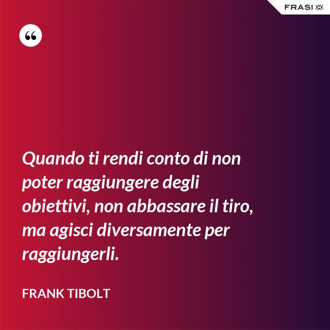 Quando ti rendi conto di non poter raggiungere degli obiettivi, non abbassare il tiro, ma agisci diversamente per raggiungerli. - Frank Tibolt